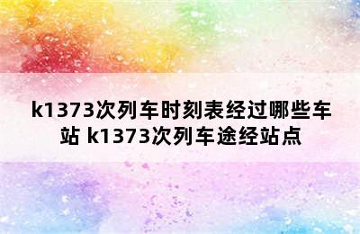 k1373次列车时刻表经过哪些车站 k1373次列车途经站点